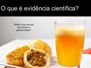 O que é evidência científica?
"500ml uma vez por
dia diminui a
agressividade."
 