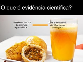 O que é evidência científica?
"500ml uma vez por
dia diminui a
agressividade."
Qual é a evidência
científica dessa
afirmação?
 