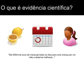 O que é evidência científica?
"Dei 500ml de suco de maracujá todos os dias para uma criança por um
mês e observei melhoras..."
 