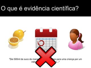 O que é evidência científica?
"Dei 500ml de suco de maracujá todos os dias para uma criança por um
mês e observei melhoras..."
 