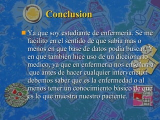 Conclusion Ya que soy estudiante de enfermería. Se me facilito en el sentido de que sabia mas o menos en que base de datos podía buscar. Y en que también hice uso de un diccionario medico, ya que en enfermería nos enseñan a  que antes de hacer cualquier intervención debemos saber que es la enfermedad o al menos tener un conocimiento básico de que es lo que muestra nuestro paciente. 