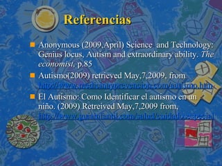 Referencias Anonymous (2009,April) Science  and Technology: Genius locus, Autism and extraordinary ability.  The economist,  p.85 Autismo(2009) retrieved May,7,2009, from  http://www.medicinayprevencion.com/autismo.htm El Autismo: Como Identificar el autismo en un niño.  (2009) Retreived May,7,2009 from,  http://www.guiainfantil.com/salud/cuidadosespeciales/autismo.htm   
