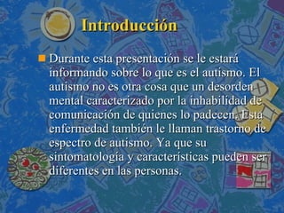 Introducción Durante esta presentación se le estará informando sobre lo que es el autismo. El autismo no es otra cosa que un desorden mental caracterizado por la inhabilidad de comunicación de quienes lo padecen. Esta enfermedad también le llaman trastorno de espectro de autismo. Ya que su sintomatología y características pueden ser diferentes en las personas.  