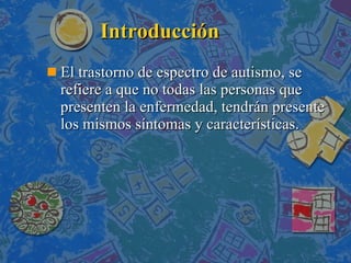 Introducción El trastorno de espectro de autismo, se refiere a que no todas las personas que presenten la enfermedad, tendrán presente los mismos síntomas y características.  