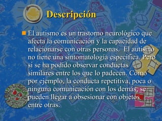 Descripción El autismo es un trastorno neurológico que afecta la comunicación y la capacidad de relacionarse con otras personas.  El autismo no tiene una sintomatología especifica. Pero si se ha podido observar conductas similares entre los que lo padecen. Como por ejemplo, la conducta repetitiva, poca o ninguna comunicación con los demás, se pueden llegar a obsesionar con objetos  entre otras. 