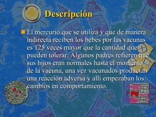 Descripción El mercurio que se utiliza y que de manera indirecta reciben los bebes por las vacunas es 125 veces mayor que la cantidad que pueden tolerar. Algunos padres refieren que sus hijos eran normales hasta el momento de la vacuna, una vez vacunados producían una reacción adversa y allí empezaban los cambios en comportamiento. 