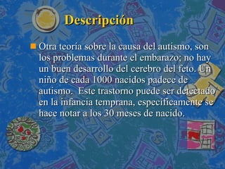 Descripción Otra teoría sobre la causa del autismo, son los problemas durante el embarazo; no hay un buen desarrollo del cerebro del feto. Un niño de cada 1000 nacidos padece de autismo.  Este trastorno puede ser detectado en la infancia temprana, específicamente se hace notar a los 30 meses de nacido. 