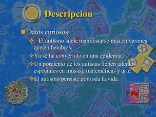 Descripcion Datos curiosos: El autismo suele manifestarse mas en varones que en hembras. Ya se ha convertido en una epidemia. Un porciento de los autistas tienen talentos especiales en música, matemáticas y arte. El autismo persiste por toda la vida. 