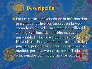 Descripción Para realizar la búsqueda de la información presentada, utilice buscadores en la web como lo es Google, mas también utilice el catalogo en línea de la biblioteca de la universidad y las bases de datos Pro quest y Ebsco Host. Entre las fuentes utilizadas hay journals, periódicos, libros, un diccionario médico, portales web entre otros. Todos relacionados con medicina y psicología. 