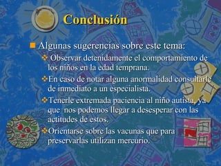 Conclusión Algunas sugerencias sobre este tema: Observar detenidamente el comportamiento de los niños en la edad temprana. En caso de notar alguna anormalidad consultarle de inmediato a un especialista. Tenerle extremada paciencia al niño autista, ya que  nos podemos llegar a desesperar con las actitudes de estos.  Orientarse sobre las vacunas que para preservarlas utilizan mercurio. 