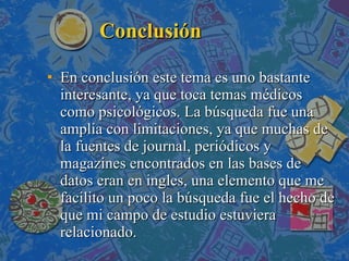 Conclusión En conclusión este tema es uno bastante interesante, ya que toca temas médicos como psicológicos. La búsqueda fue una amplia con limitaciones, ya que muchas de la fuentes de journal, periódicos y magazines encontrados en las bases de datos eran en ingles, una elemento que me facilito un poco la búsqueda fue el hecho de que mi campo de estudio estuviera relacionado.  
