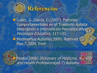 Referencias Lopez, G.,Garcia, C.(2007). Patrones Comportamentales en el Trastorno Autista: Descripción e Intervención Psicoeducativa.   Psicologia Educativa,  117-131. MedlinePlus:Autismo(2009). Retrived  May,7,2009, from  http://www.nlm.nih.gov/medlineplus/spanish/autism.html   Mosby(2006)  Dictionary of Medicine, Nursing and Health Professions (ed.7) Autismo 