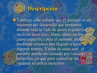 Descripción También cabe señalar que el autismo es un trastorno del desarrollo que persistirá durante toda la vida de quien lo padezca, es decir no tiene cura. Hasta ahora no hay una causa especifica para el autismo, pero si mediante estudios han llegado a tener algunas teorías. Varias de estas son:  el autismo puede ser causado por vacunas infantiles, ya que para conservar las vacunas se utiliza mercurio. 
