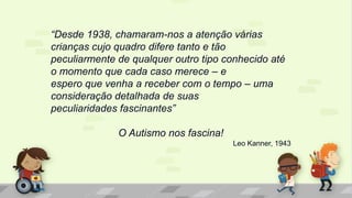 “Desde 1938, chamaram-nos a atenção várias
crianças cujo quadro difere tanto e tão
peculiarmente de qualquer outro tipo conhecido até
o momento que cada caso merece – e
espero que venha a receber com o tempo – uma
consideração detalhada de suas
peculiaridades fascinantes”
O Autismo nos fascina!
Leo Kanner, 1943
 