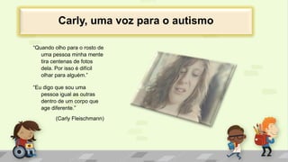 “Quando olho para o rosto de
uma pessoa minha mente
tira centenas de fotos
dela. Por isso é difícil
olhar para alguém.”
“Eu digo que sou uma
pessoa igual as outras
dentro de um corpo que
age diferente.”
(Carly Fleischmann)
Carly, uma voz para o autismo
 