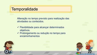 Alteração no tempo previsto para realização das
atividades ou conteúdos.
 Flexibilidade para alcançar determinados
objetivos.
 Prolongamento ou redução no tempo para
encaminhamentos
Temporalidade
Prof. Diane Marli Lemes Pereira
Atendimento Educacional Especializado /SRM
 