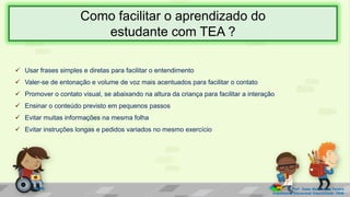  Usar frases simples e diretas para facilitar o entendimento
 Valer-se de entonação e volume de voz mais acentuados para facilitar o contato
 Promover o contato visual, se abaixando na altura da criança para facilitar a interação
 Ensinar o conteúdo previsto em pequenos passos
 Evitar muitas informações na mesma folha
 Evitar instruções longas e pedidos variados no mesmo exercício
Prof. Diane Marli Lemes Pereira
Atendimento Educacional Especializado /SRM
Como facilitar o aprendizado do
estudante com TEA ?
 