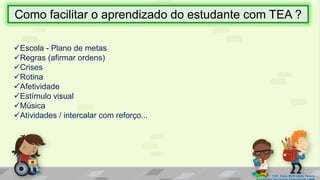 Escola - Plano de metas
Regras (afirmar ordens)
Crises
Rotina
Afetividade
Estímulo visual
Música
Atividades / intercalar com reforço...
Prof. Diane Marli Lemes Pereira
Como facilitar o aprendizado do estudante com TEA ?
 