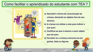 a) Descobrir a forma de comunicação da
criança, deixando os objetos fora do seu
alcance;
b) A criança vai utilizar a mão para indicar o
que quer;
c) Certificar-se que é mesmo o outro objeto
que ele quer.
d) Perceber se a criança comunica-se por
gestos, falas ou figuras
Prof. Diane Marli Lemes Pereira
Atendimento Educacional Especializado /SRM
Como facilitar o aprendizado do estudante com TEA ?
 