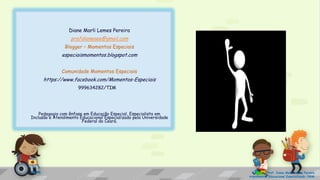 Diane Marli Lemes Pereira
profdianeaee@gmail.com
Blogger – Momentos Especiais
especiaismomentos.blogspot.com
Comunidade Momentos Especiais
https://www.facebook.com/Momentos-Especiais
999634282/TIM
Pedagogia com ênfase em Educação Especial, Especialista em
Inclusão e Atendimento Educacional Especializado pela Universidade
Federal do Ceará.
Prof. Diane Marli Lemes Pereira
Atendimento Educacional Especializado /SRM
 