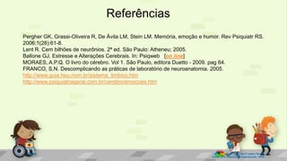 Referências
Prof. Diane Marli Lemes Pereira
Atendimento Educacional Especializado /SRM
Pergher GK, Grassi-Oliveira R, De Ávila LM, Stein LM. Memória, emoção e humor. Rev Psiquiatr RS.
2006;1(28):61-8.
Lent R. Cem bilhões de neurônios. 2ª ed. São Paulo: Atheneu; 2005.
Ballone GJ. Estresse e Alterações Cerebrais. In: Psiqweb [on line]
MORAES, A.P.Q. O livro do cérebro. Vol 1. São Paulo, editora Duetto - 2009. pag 64.
FRANCO, S.N. Descomplicando as práticas de laboratório de neuroanatomia. 2005.
http://www.guia.heu.nom.br/sistema_limbico.htm
http://www.psiquiatriageral.com.br/cerebro/emocoes.htm
 