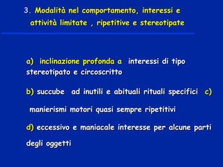 a) inclinazione profonda aa) inclinazione profonda a interessi di tipointeressi di tipo
stereotipato e circoscrittostereotipato e circoscritto
b)b) succube ad inutili e abituali rituali specificisuccube ad inutili e abituali rituali specifici c)c)
manierismi motori quasi sempre ripetitivimanierismi motori quasi sempre ripetitivi
d)d) eccessivo e maniacale interesse per alcune partieccessivo e maniacale interesse per alcune parti
degli oggettidegli oggetti
3.3. Modalità nel comportamento, interessi eModalità nel comportamento, interessi e
attività limitate , ripetitive e stereotipateattività limitate , ripetitive e stereotipate
 
