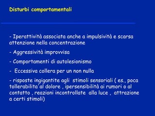 - Iperattività associata anche a impulsività e scarsa
attenzione nella concentrazione
- Aggressività improvvisa
- Comportamenti di autolesionismo
- Eccessiva collera per un non nulla
- risposte ingigantite agli stimoli sensoriali ( es., poca
tollerabilita'al dolore , ipersensibilità ai rumori o al
contatto , reazioni incontrollate alla luce , attrazione
a certi stimoli)
Disturbi comportamentali
 