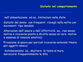 nell'alimentazione ad es., limitazioni nelle diete
disturbi del sonno con frequenti risvegli nella notte con
movimenti tipo dondolo
Alterazioni dell'umore e dell'affettività es., riso senza
motivo o viceversa pianto a dirotto senza un vero motivo
e assenza di reazioni emotive)
Privazione di paura per pericoli viceversa notevole timore
per oggetti innocui
Autolesionismo es., sbattere la testa al muro,
morsicarsi frequentemente le dita
Disturbi nel comportamento
 