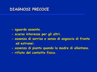 - sguardo assente.- sguardo assente.
- scarso interesse per gli altri.- scarso interesse per gli altri.
- assenza di sorriso e senso di angoscia di fronte- assenza di sorriso e senso di angoscia di fronte
ad estranei.ad estranei.
- assenza di pianto quando la madre di allontana.- assenza di pianto quando la madre di allontana.
- rifiuto del contatto fisico.- rifiuto del contatto fisico.
DIAGNOSI PRECOCEDIAGNOSI PRECOCE
 