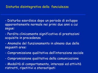 Disturbo disintegrativo della fanciulezza
- Disturbo esordisce dopo un periodo di sviluppo
apparentemente normale nei primi due anni a cui
segue:
- Perdita clinicamente significativa di prestazioni
acquisite in precedenza
- Anomalie del funzionamento in almeno due delle
seguenti aree:
- Compromissione qualitativa dell’interazione sociale
- Compromissione qualitativa della comunicazione
- Modalità di comportamento, interessi ed attività
ristretti, ripetitivi e stereotipati
 