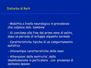 Disturbo di Rett
- Malattia a livello neurologico in prevalenza
che colpisce solo bambine
- Si conclama alla fine del primo anno di solito,
dopo un periodo di sviluppo alquanto normale
- Caratteristiche tipiche di un comportamento
autistico
- Stereotipie caratteristiche delle mani
- Alterazioni della motricita',della
deambulazione in particolare , con presenza di
epilessia spesso
 