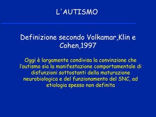Oggi è largamente condivisa la convinzione che
l’autismo sia la manifestazione comportamentale di
disfunzioni sottostanti della maturazione
neurobiologica e del funzionamento del SNC, ad
etiologia spesso non definita
L'AUTISMO
Definizione secondo Volkamar,Klin e
Cohen,1997
 