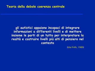 gli autistici appaiono incapaci di integrare
informazioni a differenti livelli e di mettere
insieme le parti di un tutto per interpretare la
realtà e costruire livelli più alti di pensiero nel
contesto
(Uta Frith, 1989)
Teoria della debole coerenza centrale
 