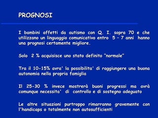 I bambini affetti da autismo con Q. I. sopra 70 e cheI bambini affetti da autismo con Q. I. sopra 70 e che
utilizzano un linguaggio comunicativo entro 5 – 7 anni hannoutilizzano un linguaggio comunicativo entro 5 – 7 anni hanno
una prognosi certamente migliore.una prognosi certamente migliore.
Solo 2 % acquisisce uno stato definito “normale”Solo 2 % acquisisce uno stato definito “normale”
Tra il 10-15% avra' la possibilita' di raggiungere una buonaTra il 10-15% avra' la possibilita' di raggiungere una buona
autonomia nella propria famigliaautonomia nella propria famiglia
Il 25-30 % invece mostrerà buoni progressi ma avràIl 25-30 % invece mostrerà buoni progressi ma avrà
comunque necessita' di controllo e di sostegno adeguatocomunque necessita' di controllo e di sostegno adeguato
Le altre situazioni purtroppo rimarranno gravemente conLe altre situazioni purtroppo rimarranno gravemente con
l'handicaps o totalmente non autosufficientil'handicaps o totalmente non autosufficienti
PROGNOSIPROGNOSI
 
