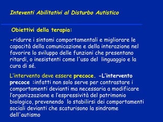 Obiettivi della terapia:
-ridurre i sintomi comportamentali e migliorare le
capacità della comunicazione e della interazione nel
favorire lo sviluppo delle funzioni che presentano
ritardi, o inesistenti come l'uso del linguaggio e la
cura di sé.
L’intervento deve essere precoce. -L’intervento
precoce :infatti non solo serve per contrastare i
comportamenti devianti ma necessaria a modificare
l’organizzazione e l’espressività del patrimonio
biologico, prevenendo lo stabilirsi dei comportamenti
sociali devianti che scaturisono la sindrome
dell'autismo
Inteventi Abilitativi al Disturbo Autistico
 