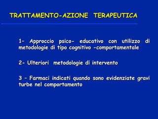 1– Approccio psico- educativo con utilizzo di1– Approccio psico- educativo con utilizzo di
metodologie di tipo cognitivo -comportamentalemetodologie di tipo cognitivo -comportamentale
2- Ulteriori metodologie di intervento2- Ulteriori metodologie di intervento
3 – Farmaci indicati quando sono evidenziate gravi3 – Farmaci indicati quando sono evidenziate gravi
turbe nel comportamentoturbe nel comportamento
TRATTAMENTO-AZIONE TERAPEUTICATRATTAMENTO-AZIONE TERAPEUTICA
 