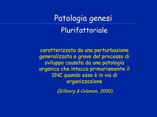 Patologia genesi
Plurifattoriale
caratterizzata da una perturbazione
generalizzata e grave del processo di
sviluppo causata da una patologia
organica che intacca primariamente il
SNC quando esso è in via di
organizzazione
(Gillberg & Coleman, 2000).
 
