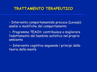 - Intervento comportamentale precoce (Lovaas):
analisi e modifiche del comportamento
•- Programma TEACH: contribuisce a migliorare
l’adattamento del bambino autistico nel proprio
ambiente .
•- Intervento cognitivo seguendo i principi della
teoria della mente
TRATTAMENTO TERAPEUTICOTRATTAMENTO TERAPEUTICO
 