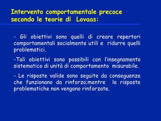 - Gli obiettivi sono quelli di creare repertori
comportamentali socialmente utili e ridurre quelli
problematici.
-Tali obiettivi sono possibili con l’insegnamento
sistematico di unità di comportamento misurabile.
- Le risposte valide sono seguite da conseguenze
che funzionano da rinforzo;mentre le risposte
problematiche non vengono rinforzate.
 
Intervento comportamentale precoce
secondo le teorie di Lovaas:
 