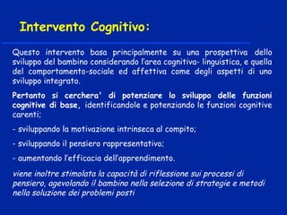 Questo intervento basa principalmente su una prospettiva dello
sviluppo del bambino considerando l’area cognitiva- linguistica, e quella
del comportamento-sociale ed affettiva come degli aspetti di uno
sviluppo integrato.
Pertanto si cerchera' di potenziare lo sviluppo delle funzioni
cognitive di base, identificandole e potenziando le funzioni cognitive
carenti;
- sviluppando la motivazione intrinseca al compito;
- sviluppando il pensiero rappresentativo;
- aumentando l’efficacia dell’apprendimento.
viene inoltre stimolata la capacità di riflessione sui processi di
pensiero, agevolando il bambino nella selezione di strategie e metodi
nella soluzione dei problemi posti
Intervento Cognitivo:
 