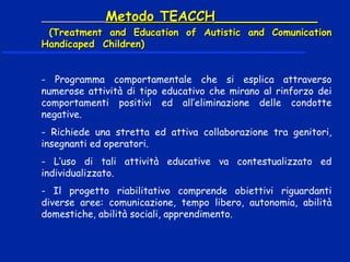Metodo TEACCH____________Metodo TEACCH____________
(Treatment and Education of Autistic and Comunication(Treatment and Education of Autistic and Comunication
Handicaped Children)Handicaped Children)
- Programma comportamentale che si esplica attraverso
numerose attività di tipo educativo che mirano al rinforzo dei
comportamenti positivi ed all’eliminazione delle condotte
negative.
- Richiede una stretta ed attiva collaborazione tra genitori,
insegnanti ed operatori.
- L’uso di tali attività educative va contestualizzato ed
individualizzato.
- Il progetto riabilitativo comprende obiettivi riguardanti
diverse aree: comunicazione, tempo libero, autonomia, abilità
domestiche, abilità sociali, apprendimento.
 