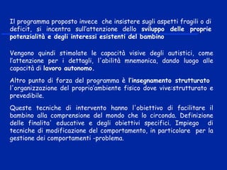 Vengono quindi stimolate le capacità visive degli autistici, come
l’attenzione per i dettagli, l'abilità mnemonica, dando luogo alle
capacità di lavoro autonomo.
Altro punto di forza del programma è l’insegnamento strutturato
l'organizzazione del proprio’ambiente fisico dove vive:strutturato e
prevedibile.
Queste tecniche di intervento hanno l'obiettivo di facilitare il
bambino alla comprensione del mondo che lo circonda. Definizione
delle finalita' educative e degli obiettivi specifici. Impiego di
tecniche di modificazione del comportamento, in particolare per la
gestione dei comportamenti -problema.
 
Il programma proposto invece che insistere sugli aspetti fragili o di
deficit, si incentra sull’attenzione dello sviluppo delle proprie
potenzialità e degli interessi esistenti del bambino
 