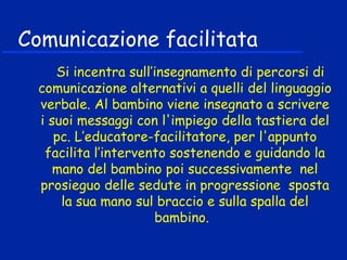 Comunicazione facilitata
Si incentra sull’insegnamento di percorsi di
comunicazione alternativi a quelli del linguaggio
verbale. Al bambino viene insegnato a scrivere
i suoi messaggi con l'impiego della tastiera del
pc. L’educatore-facilitatore, per l'appunto
facilita l’intervento sostenendo e guidando la
mano del bambino poi successivamente nel
prosieguo delle sedute in progressione sposta
la sua mano sul braccio e sulla spalla del
bambino.
 