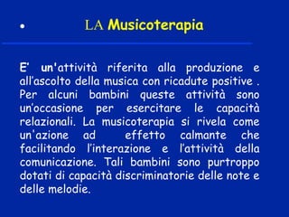 • LA Musicoterapia
E’ un'attività riferita alla produzione e
all’ascolto della musica con ricadute positive .
Per alcuni bambini queste attività sono
un’occasione per esercitare le capacità
relazionali. La musicoterapia si rivela come
un'azione ad effetto calmante che
facilitando l’interazione e l’attività della
comunicazione. Tali bambini sono purtroppo
dotati di capacità discriminatorie delle note e
delle melodie.
 
 