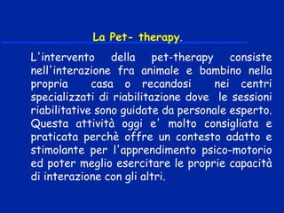 La Pet- therapy.
L'intervento della pet-therapy consiste
nell'interazione fra animale e bambino nella
propria casa o recandosi nei centri
specializzati di riabilitazione dove le sessioni
riabilitative sono guidate da personale esperto.
Questa attività oggi e' molto consigliata e
praticata perchè offre un contesto adatto e
stimolante per l'apprendimento psico-motorio
ed poter meglio esercitare le proprie capacità
di interazione con gli altri.
 