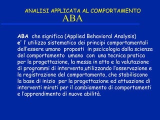 ABA
ABA che significa (Applied Behavioral Analysis)
e’ l’ utilizzo sistematico dei principi comportamentali
dell’essere umano proposti in pscicologia dalla scienza
del comportamento umano con una tecnica pratica
per la progettazione, la messa in atto e la valutazione
di programmi di intervento,utilizzando l’osservazione e
la registrazione del comportamento, che stabiliscono
la base di inizio per la progettazione ed attuazione di
interventi mirati per il cambiamento di comportamenti
e l’apprendimento di nuove abilità.
ANALISI APPLICATA AL COMPORTAMENTO
 