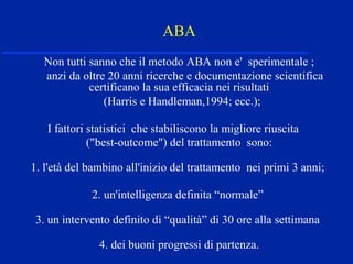 ABA
Non tutti sanno che il metodo ABA non e' sperimentale ;
anzi da oltre 20 anni ricerche e documentazione scientifica
certificano la sua efficacia nei risultati
(Harris e Handleman,1994; ecc.);
I fattori statistici che stabiliscono la migliore riuscita
("best-outcome") del trattamento sono:
1. l'età del bambino all'inizio del trattamento nei primi 3 anni;
2. un'intelligenza definita “normale”
3. un intervento definito di “qualità” di 30 ore alla settimana
4. dei buoni progressi di partenza.
 