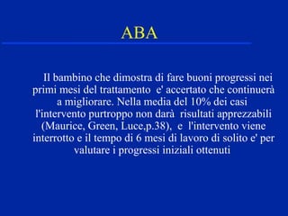 ABA
Il bambino che dimostra di fare buoni progressi nei
primi mesi del trattamento e' accertato che continuerà
a migliorare. Nella media del 10% dei casi
l'intervento purtroppo non darà risultati apprezzabili
(Maurice, Green, Luce,p.38), e l'intervento viene
interrotto e il tempo di 6 mesi di lavoro di solito e' per
valutare i progressi iniziali ottenuti
 