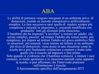 ABA
Le abilità di partenza vengono insegnate in un ambiente privo di
distrazioni, usando un metodo comunicativo artificialmente
semplice. La fase successiva sara' quella di rendere sempre più
complessa e naturale la situazione, e cercaredi modificare con
gradualita' tutti gli elementi della situazione.
Il bambino che ha imparato "a tavolino" a imitare un' adulto che
azioni semplici, passera' ad imitare l'adulto che azioni molto più
complesse; poi impara ad imitare l'adulto nel gioco simbolico fatto
in situazioni più naturali; viene aiutato ad imitare in un ambiente
più ricco di distrazioni; viene posto in una situazione come la
scuola dove può finalmente cominciare a mettere a frutto tutto
quello che è riuscito ad imparare a fare prima.
Solo quando si evidenzia che il bambino comincia a imitare i suoi
coetanei, in modo spontaneo e in situazioni naturali come appunto
la scuola, si può affermare che l'intervento praticato
sull'imitazione è riuscito.
Il funzionamento specifico dell'insegnamento DTT
 