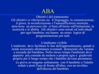 ABA
Obiettivi del trattamento
Gli obiettivi si riferiscono su: il linguaggio, la comunicazione,
il gioco, la socializzazione e l'autosufficienza mostrata ,
attraverso un percorso che si basa all'inizio sull'imitazione, la
motricità e le abilità . Gli obiettivi sono mirati ed individuali
per ogni bambino, ma hanno un senso logico di
programmazione per tutti
L'ambiente vivibile
L'ambiente deve facilitare le fasi dell'apprendimento, quindi si
rende necessario allontanare eventuali distrazioni che variano
a seconda del bambino. Nello stesso tempo l'ambiente deve
apparire più comodo da mettere a proprio agio e gradevole
proprio per il lungo tempo che i bambini devono permanere.
Le prove avvengono solitamente con il bambino e l'adulto
seduti e posti l'uno di fronte all'altro, con un tavolino
dell'altezza del bambino
 